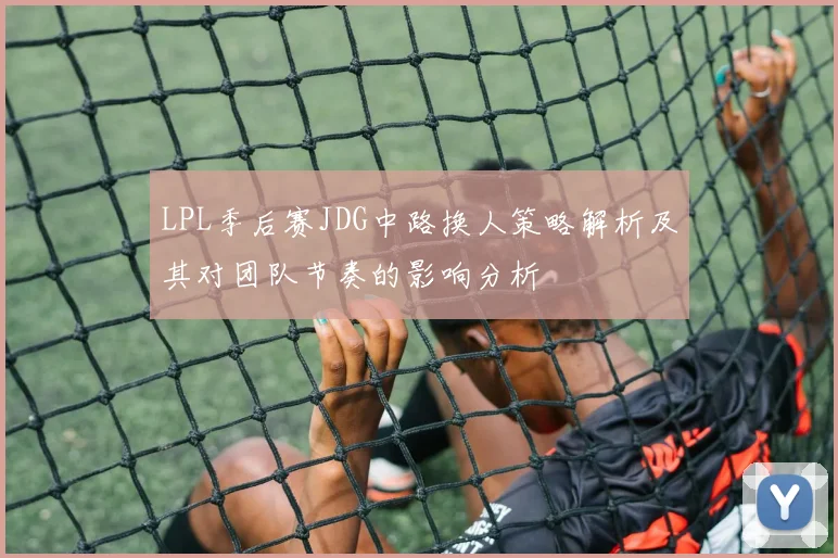LPL季后赛JDG中路换人策略解析及其对团队节奏的影响分析