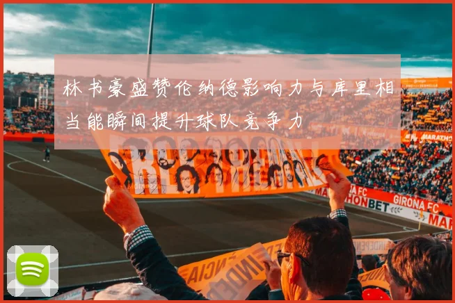 林书豪盛赞伦纳德影响力与库里相当能瞬间提升球队竞争力
